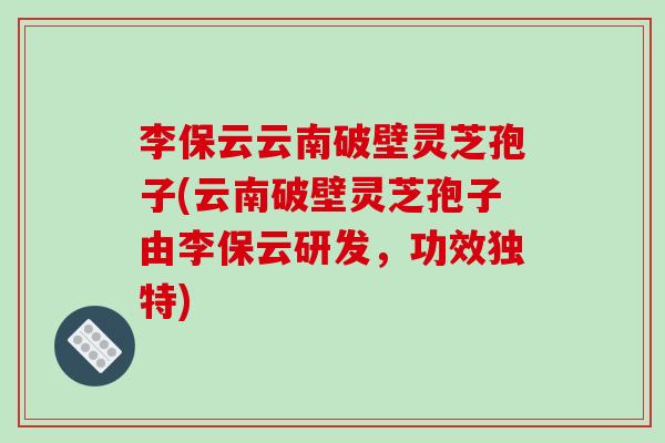 李保云云南破壁灵芝孢子(云南破壁灵芝孢子由李保云研发,功效独特)