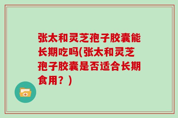 张太和灵芝孢子胶囊能长期吃吗(张太和灵芝孢子胶囊是否适合长期食用?)