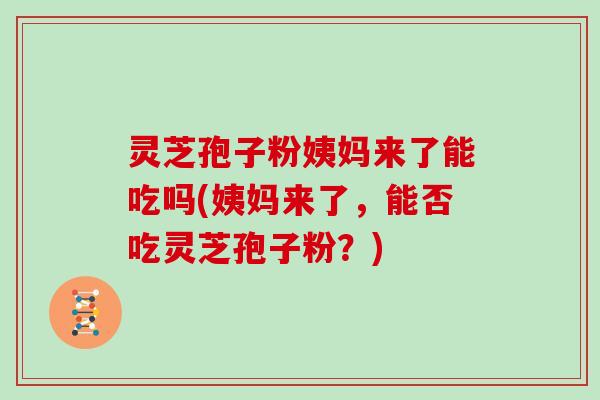 灵芝孢子粉姨妈来了能吃吗(姨妈来了,能否吃灵芝孢子粉?)
