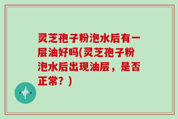 灵芝孢子粉泡水后有一层油好吗(灵芝孢子粉泡水后出现油层,是否正常?)
