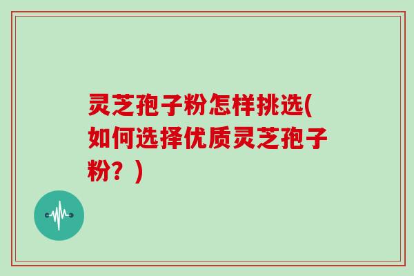 灵芝孢子粉怎样挑选(如何选择优质灵芝孢子粉？)