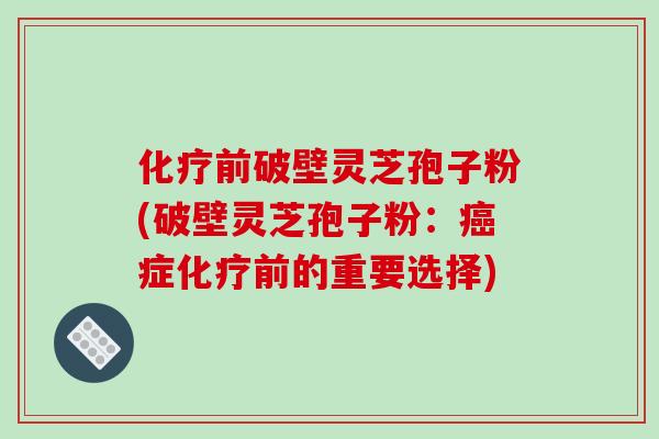 化疗前破壁灵芝孢子粉(破壁灵芝孢子粉:癌症化疗前的重要选择)