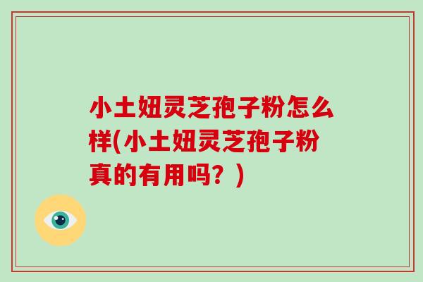 小土妞灵芝孢子粉怎么样(小土妞灵芝孢子粉真的有用吗?)