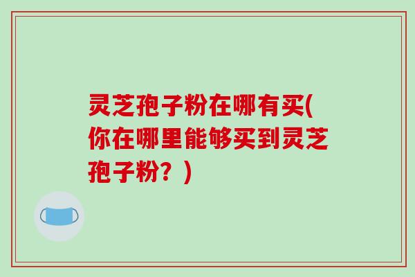 灵芝孢子粉在哪有买(你在哪里能够买到灵芝孢子粉?)