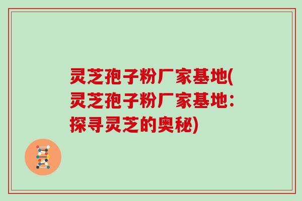 灵芝孢子粉厂家基地(灵芝孢子粉厂家基地:探寻灵芝的奥秘)