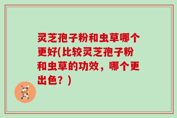 灵芝孢子粉和虫草哪个更好(比较灵芝孢子粉和虫草的功效，哪个更出色？)