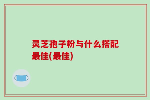 灵芝孢子粉与什么搭配最佳(最佳)
