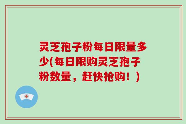 灵芝孢子粉每日限量多少(每日限购灵芝孢子粉数量，赶快抢购！)