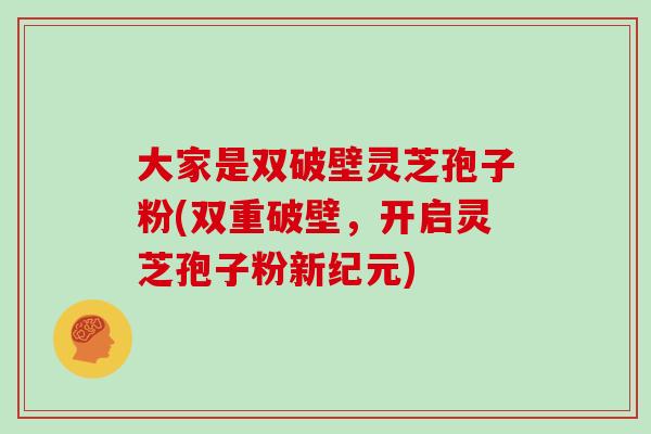 大家是双破壁灵芝孢子粉(双重破壁,开启灵芝孢子粉新纪元)