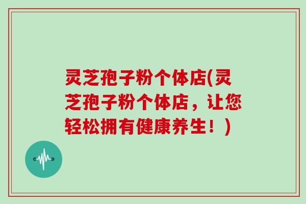 灵芝孢子粉个体店(灵芝孢子粉个体店,让您轻松拥有健康养生!)