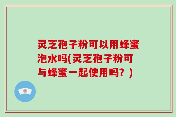 灵芝孢子粉可以用蜂蜜泡水吗(灵芝孢子粉可与蜂蜜一起使用吗？)