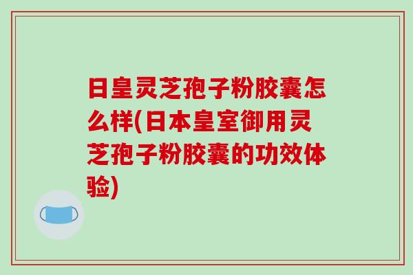 日皇灵芝孢子粉胶囊怎么样(日本皇室御用灵芝孢子粉胶囊的功效体验)