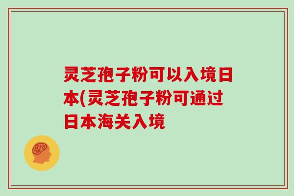 灵芝孢子粉可以入境日本(灵芝孢子粉可通过日本海关入境