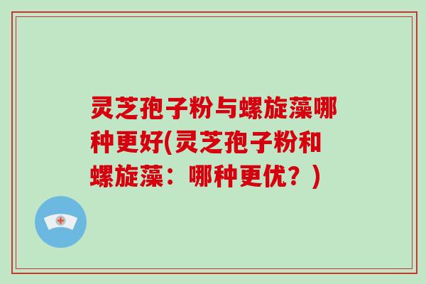 灵芝孢子粉与螺旋藻哪种更好(灵芝孢子粉和螺旋藻:哪种更优?)