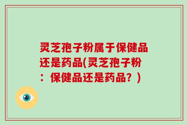 灵芝孢子粉属于保健品还是药品(灵芝孢子粉:保健品还是药品?)