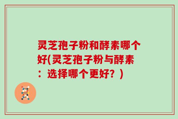 灵芝孢子粉和酵素哪个好(灵芝孢子粉与酵素:选择哪个更好?)