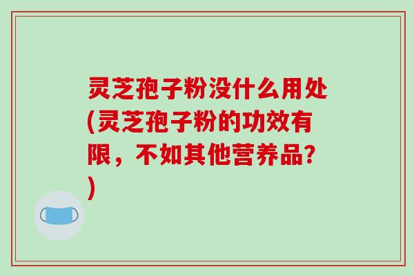灵芝孢子粉没什么用处(灵芝孢子粉的功效有限，不如其他营养品？)