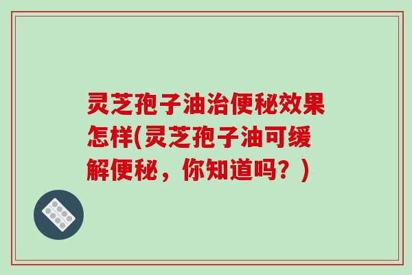灵芝孢子油治便秘效果怎样(灵芝孢子油可缓解便秘，你知道吗？)