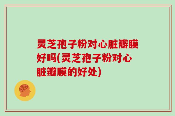 灵芝孢子粉对心脏瓣膜好吗(灵芝孢子粉对心脏瓣膜的好处)