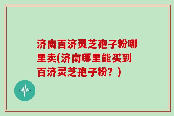 济南百济灵芝孢子粉哪里卖(济南哪里能买到百济灵芝孢子粉？)