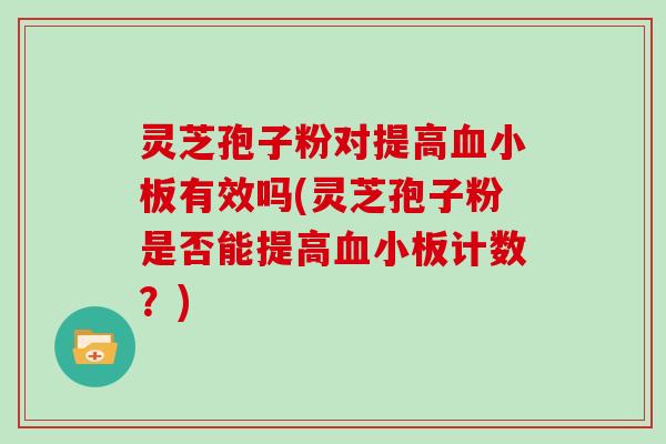 灵芝孢子粉对提高血小板有效吗(灵芝孢子粉是否能提高血小板计数?)