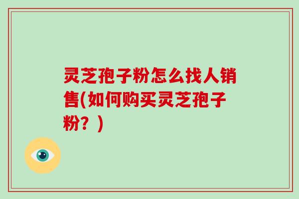 灵芝孢子粉怎么找人销售(如何购买灵芝孢子粉?)