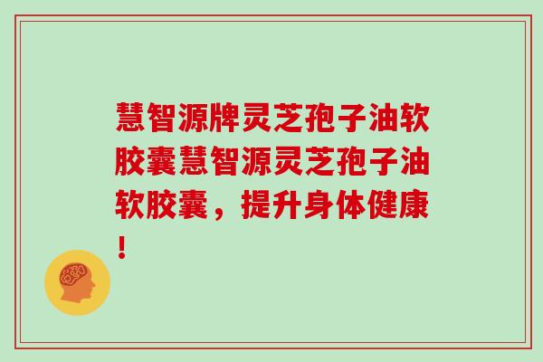 慧智源牌灵芝孢子油软胶囊慧智源灵芝孢子油软胶囊,提升身体健康!