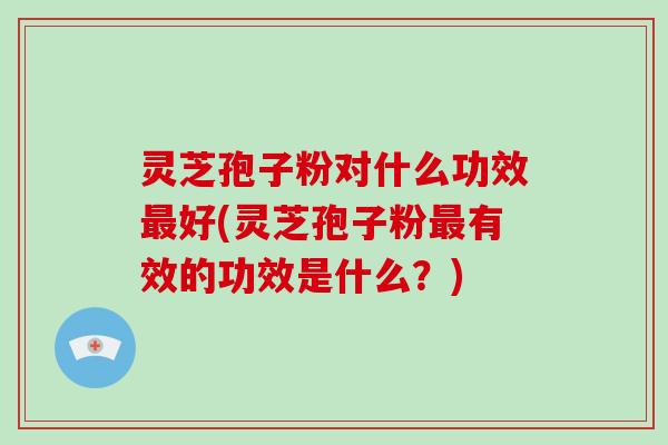 灵芝孢子粉对什么功效最好(灵芝孢子粉最有效的功效是什么?)