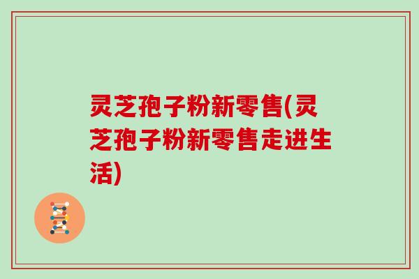 灵芝孢子粉新零售(灵芝孢子粉新零售走进生活)