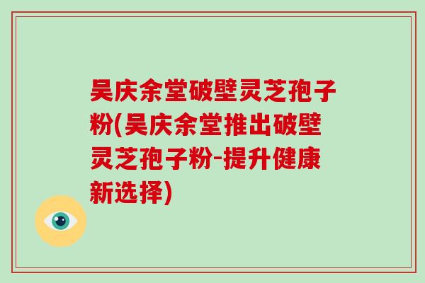 吴庆余堂破壁灵芝孢子粉(吴庆余堂推出破壁灵芝孢子粉-提升健康新选择)
