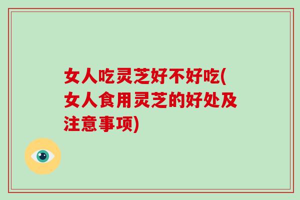 女人吃灵芝好不好吃(女人食用灵芝的好处及注意事项)
