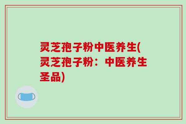 灵芝孢子粉中医养生(灵芝孢子粉：中医养生圣品)