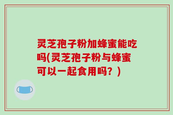 灵芝孢子粉加蜂蜜能吃吗(灵芝孢子粉与蜂蜜可以一起食用吗?)