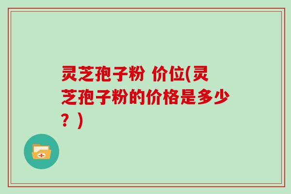 灵芝孢子粉 价位(灵芝孢子粉的价格是多少？)