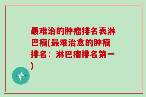 最难治的肿瘤排名表淋巴瘤(最难治愈的肿瘤排名:淋巴瘤排名第一)