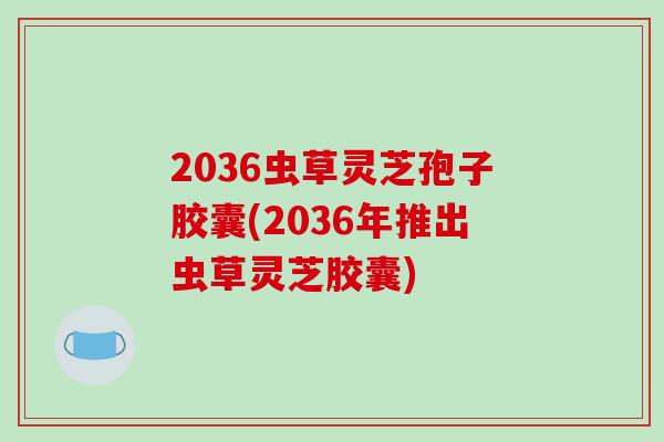 2036虫草灵芝孢子胶囊(2036年推出虫草灵芝胶囊)