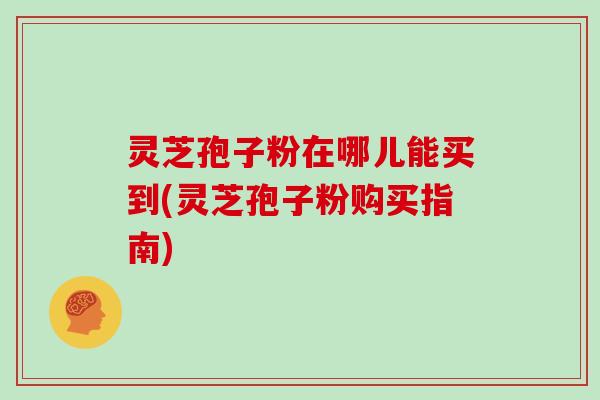 灵芝孢子粉在哪儿能买到(灵芝孢子粉购买指南)