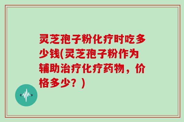 灵芝孢子粉化疗时吃多少钱(灵芝孢子粉作为辅助治疗化疗药物,价格多少?)