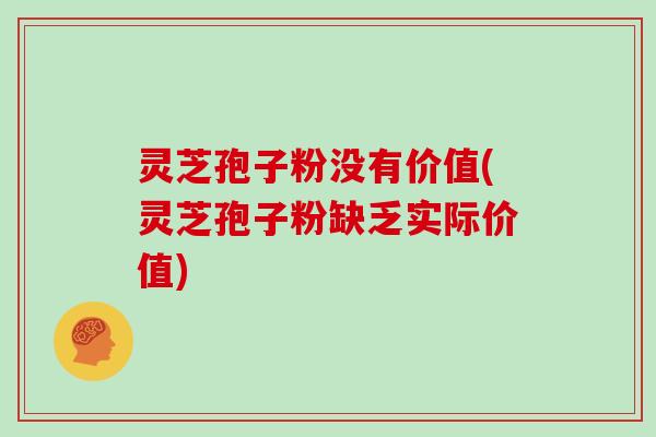 灵芝孢子粉没有价值(灵芝孢子粉缺乏实际价值)