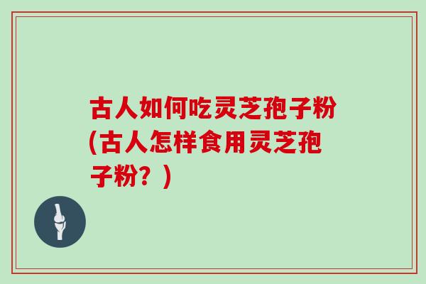 古人如何吃灵芝孢子粉(古人怎样食用灵芝孢子粉？)