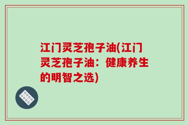江门灵芝孢子油(江门灵芝孢子油:健康养生的明智之选)