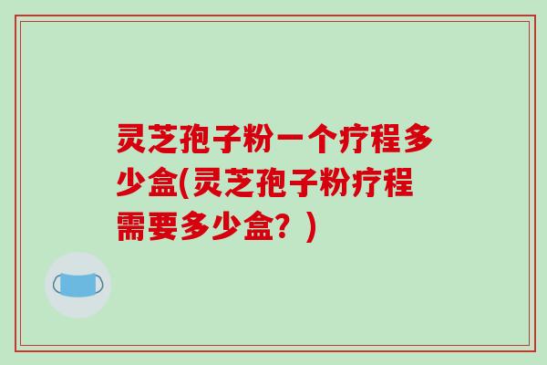 灵芝孢子粉一个疗程多少盒(灵芝孢子粉疗程需要多少盒?)