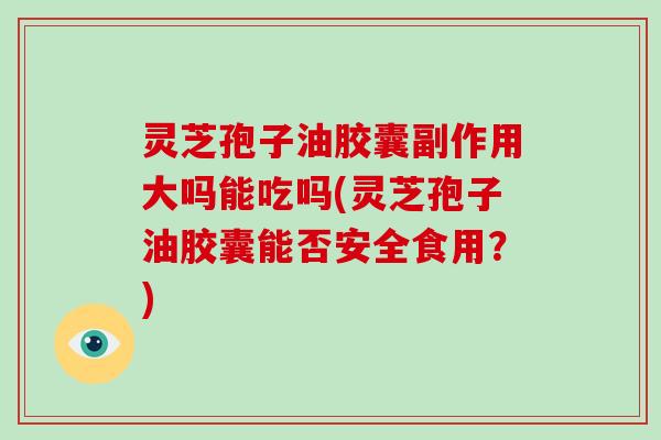 灵芝孢子油胶囊副作用大吗能吃吗(灵芝孢子油胶囊能否安全食用?)