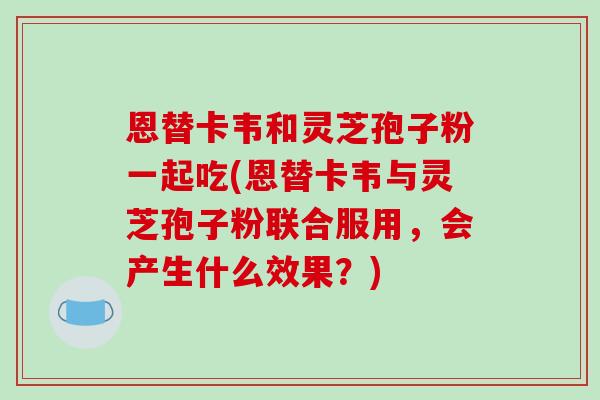 恩替卡韦和灵芝孢子粉一起吃(恩替卡韦与灵芝孢子粉联合服用,会产生什么效果?)