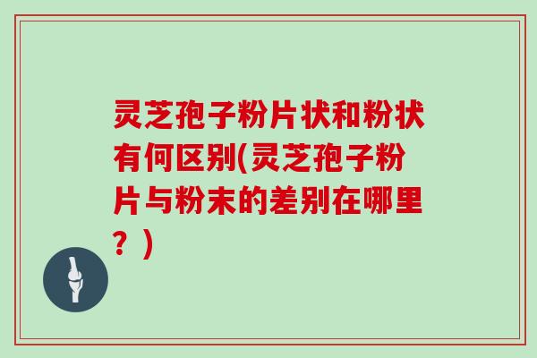 灵芝孢子粉片状和粉状有何区别(灵芝孢子粉片与粉末的差别在哪里?)