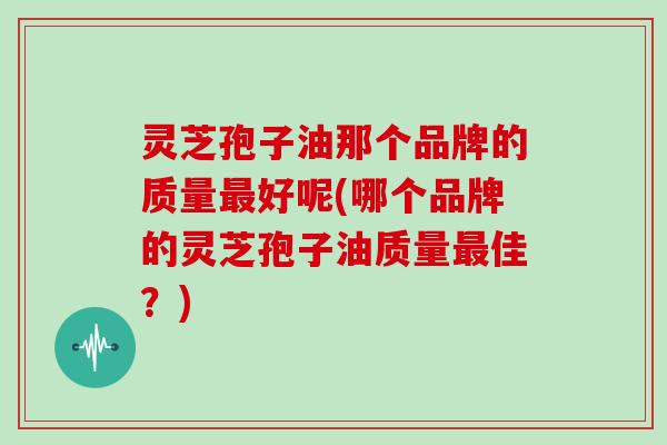 灵芝孢子油那个品牌的质量最好呢(哪个品牌的灵芝孢子油质量最佳?)