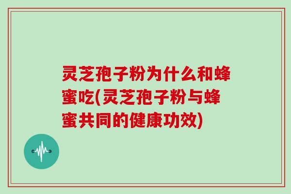 灵芝孢子粉为什么和蜂蜜吃(灵芝孢子粉与蜂蜜共同的健康功效)
