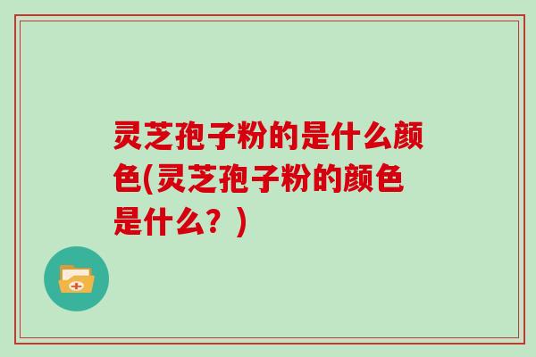 灵芝孢子粉的是什么颜色(灵芝孢子粉的颜色是什么?)