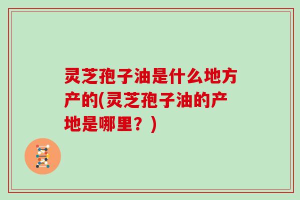 灵芝孢子油是什么地方产的(灵芝孢子油的产地是哪里？)