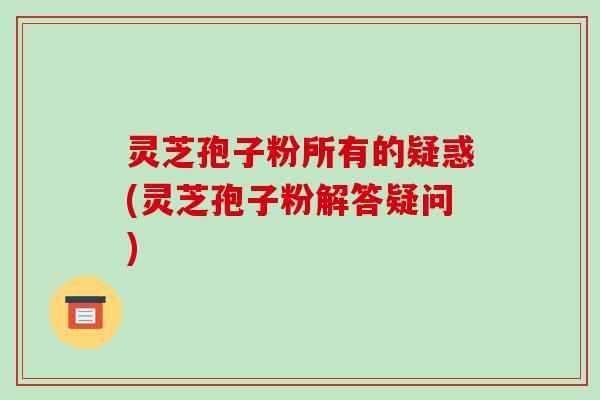 灵芝孢子粉所有的疑惑(灵芝孢子粉解答疑问)